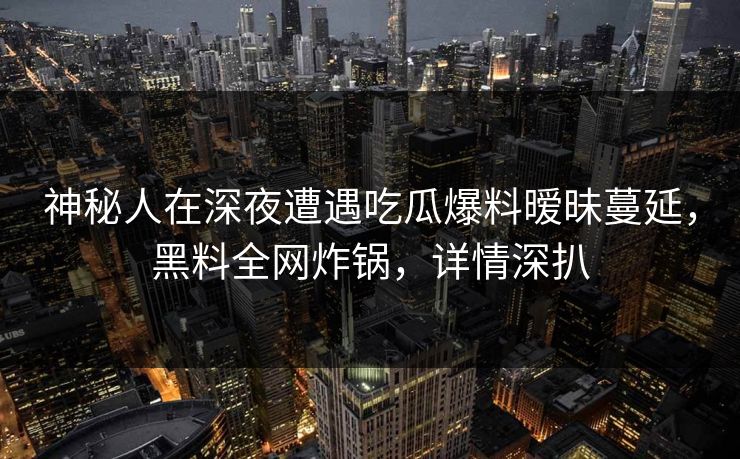 神秘人在深夜遭遇吃瓜爆料暧昧蔓延，黑料全网炸锅，详情深扒