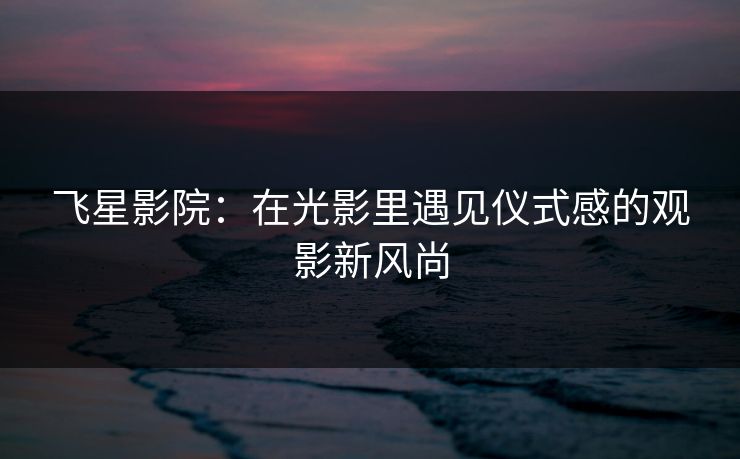 飞星影院:在光影里遇见仪式感的观影新风尚 飞星影院:在光影里遇见仪式感的观影新风尚