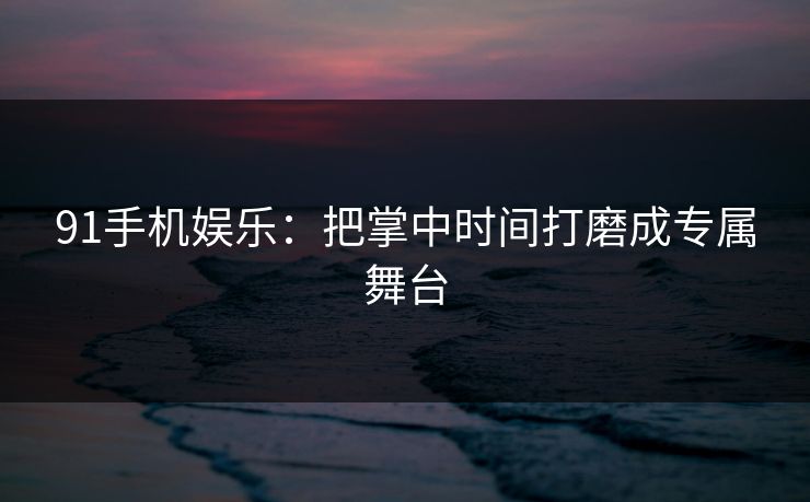 91手机娱乐：把掌中时间打磨成专属舞台