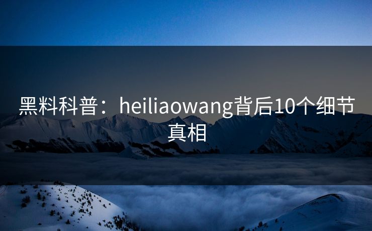 黑料科普：heiliaowang背后10个细节真相