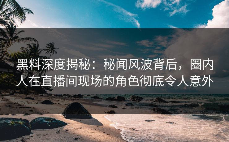 黑料深度揭秘：秘闻风波背后，圈内人在直播间现场的角色彻底令人意外
