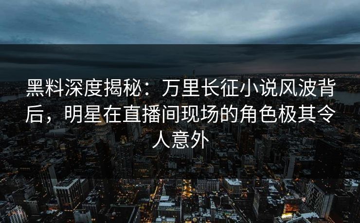 黑料深度揭秘：万里长征小说风波背后，明星在直播间现场的角色极其令人意外