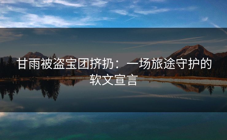 甘雨被盗宝团挤扔:一场旅途守护的软文宣言 甘雨被盗宝团挤扔:一场旅途守护的软文宣言