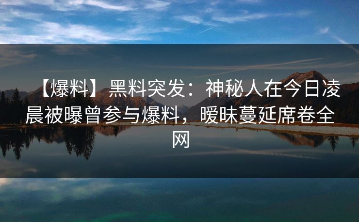 【爆料】黑料突发：神秘人在今日凌晨被曝曾参与爆料，暧昧蔓延席卷全网