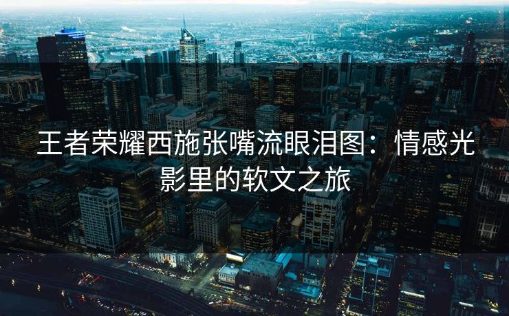 王者荣耀西施张嘴流眼泪图：情感光影里的软文之旅