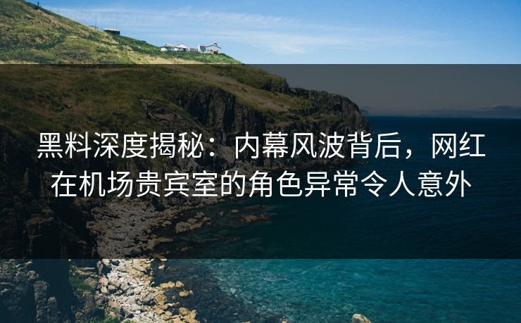黑料深度揭秘：内幕风波背后，网红在机场贵宾室的角色异常令人意外