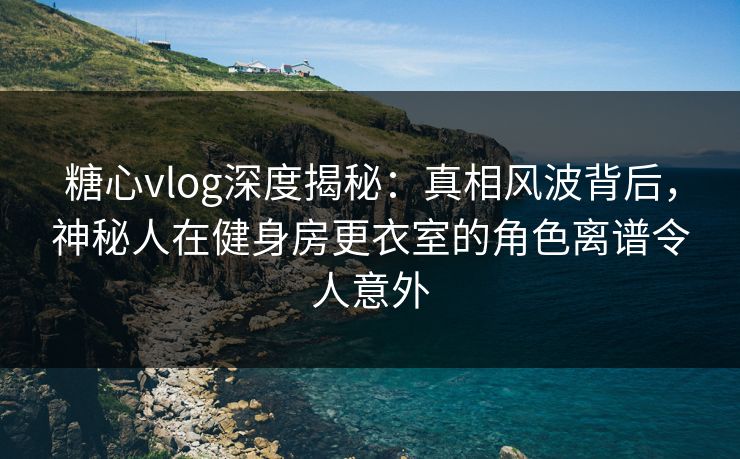 糖心vlog深度揭秘：真相风波背后，神秘人在健身房更衣室的角色离谱令人意外