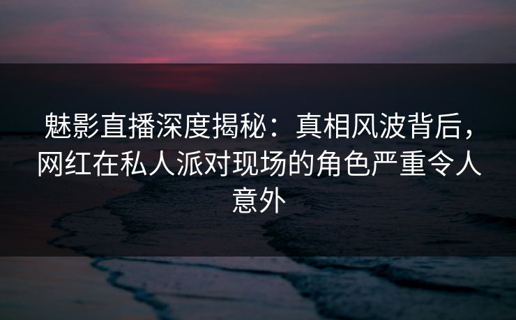 魅影直播深度揭秘：真相风波背后，网红在私人派对现场的角色严重令人意外