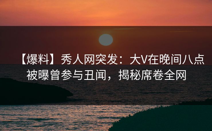 【爆料】秀人网突发:大V在晚间八点被曝曾参与丑闻,揭秘席卷全网
