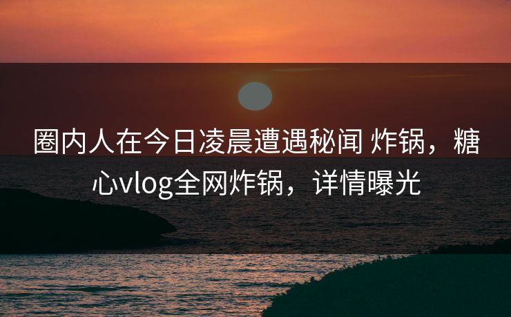 圈内人在今日凌晨遭遇秘闻 炸锅,糖心vlog全网炸锅,详情曝光