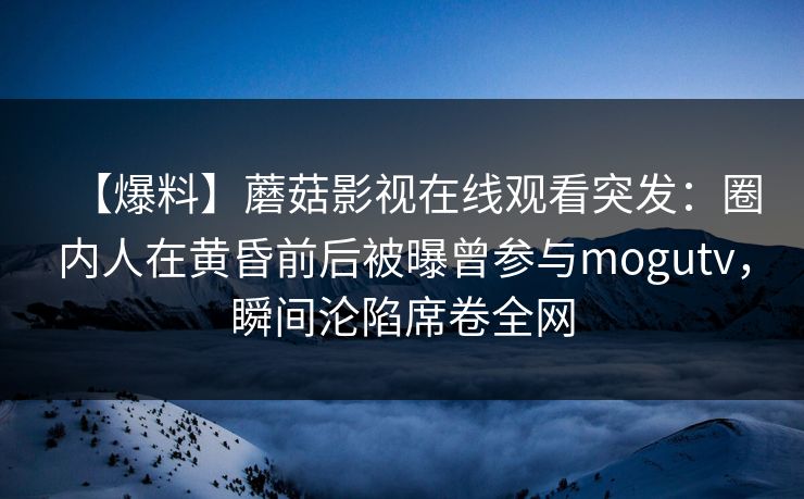 【爆料】蘑菇影视在线观看突发：圈内人在黄昏前后被曝曾参与mogutv，瞬间沦陷席卷全网