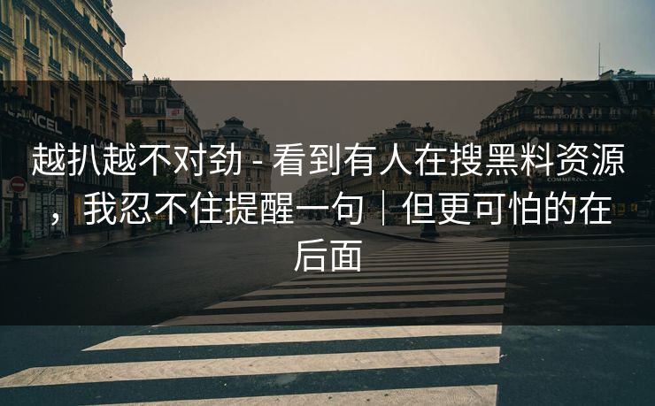 越扒越不对劲 - 看到有人在搜黑料资源，我忍不住提醒一句｜但更可怕的在后面