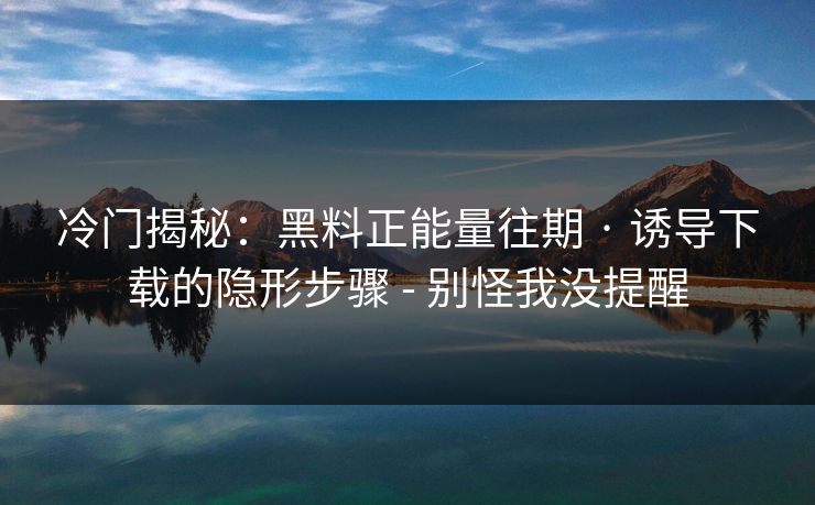 冷门揭秘：黑料正能量往期 · 诱导下载的隐形步骤 - 别怪我没提醒