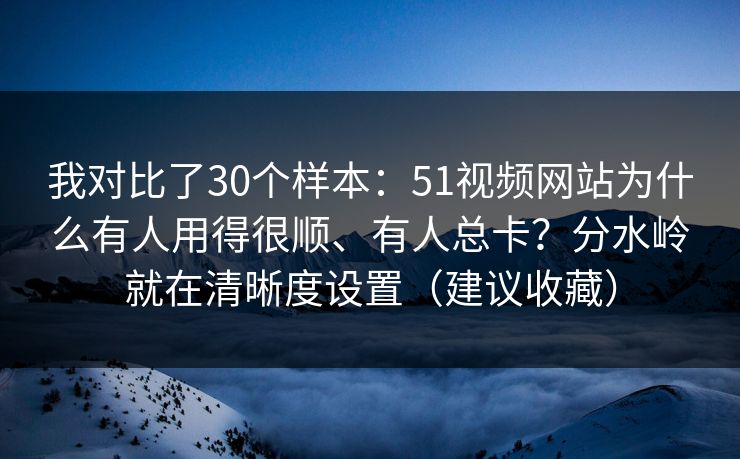 我对比了30个样本:51视频网站为什么有人用得很顺、有人总卡?分水岭就在清晰度设置(建议收藏)