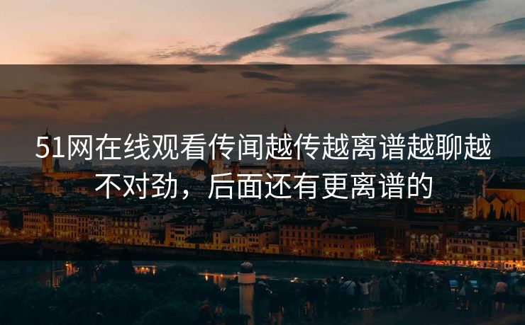 51网在线观看传闻越传越离谱越聊越不对劲，后面还有更离谱的
