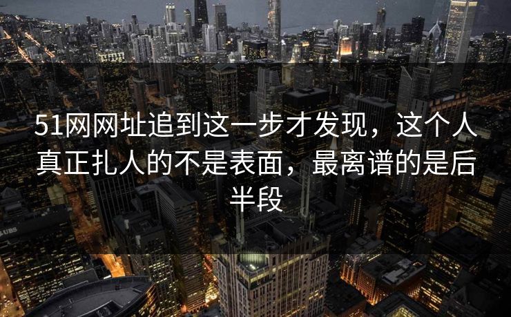 51网网址追到这一步才发现，这个人真正扎人的不是表面，最离谱的是后半段