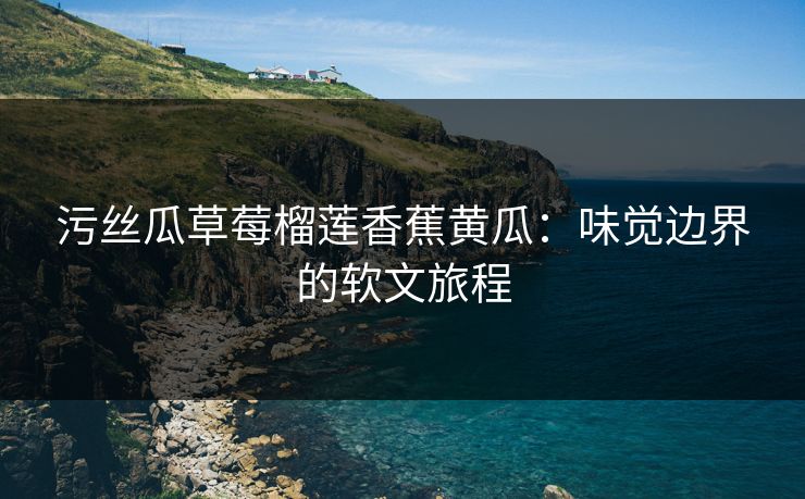 污丝瓜草莓榴莲香蕉黄瓜：味觉边界的软文旅程