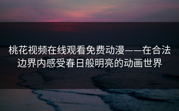 桃花视频在线观看免费动漫——在合法边界内感受春日般明亮的动画世界