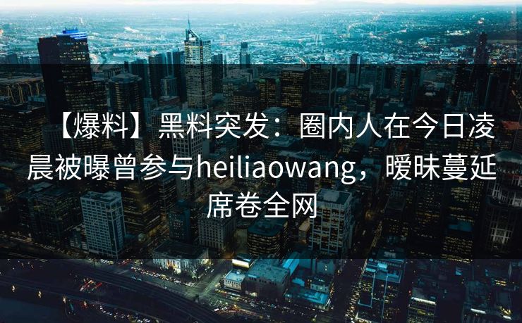 【爆料】黑料突发：圈内人在今日凌晨被曝曾参与heiliaowang，暧昧蔓延席卷全网