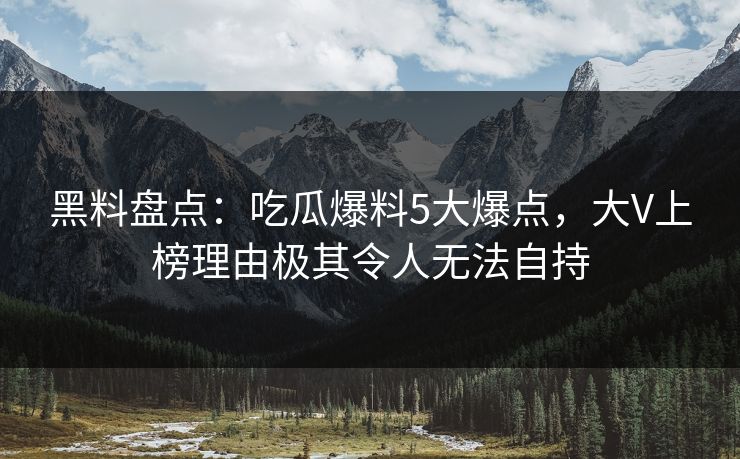 黑料盘点：吃瓜爆料5大爆点，大V上榜理由极其令人无法自持