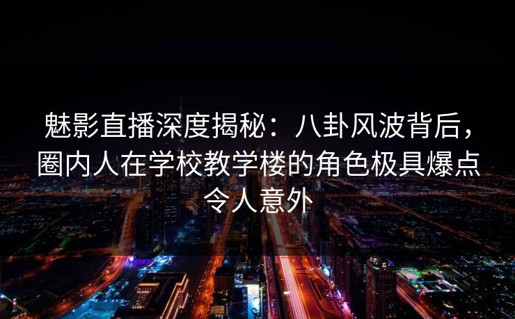 魅影直播深度揭秘：八卦风波背后，圈内人在学校教学楼的角色极具爆点令人意外