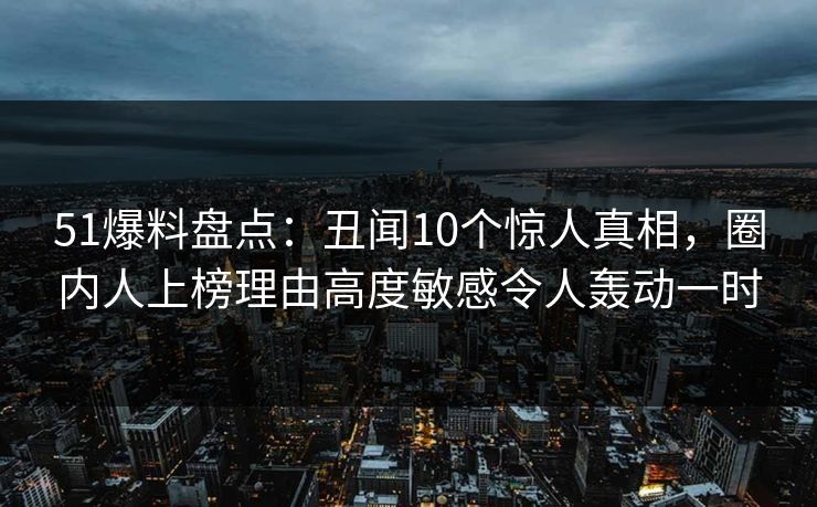 51爆料盘点：丑闻10个惊人真相，圈内人上榜理由高度敏感令人轰动一时