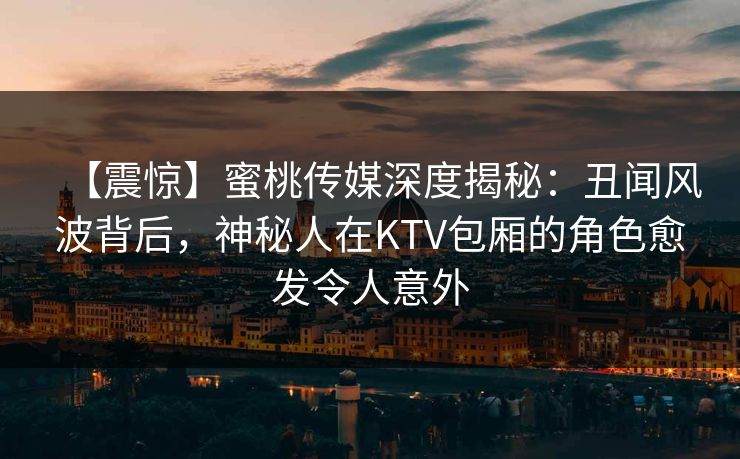 【震惊】蜜桃传媒深度揭秘：丑闻风波背后，神秘人在KTV包厢的角色愈发令人意外