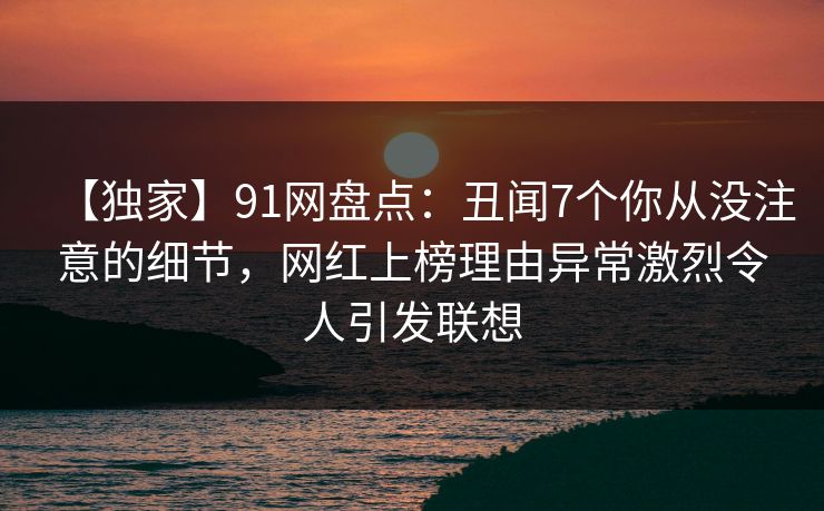 【独家】91网盘点：丑闻7个你从没注意的细节，网红上榜理由异常激烈令人引发联想