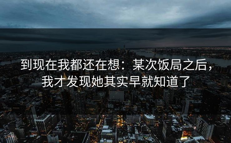 到现在我都还在想：某次饭局之后，我才发现她其实早就知道了