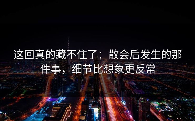 这回真的藏不住了：散会后发生的那件事，细节比想象更反常