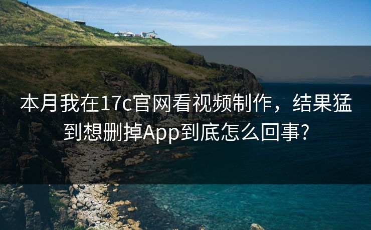 本月我在17c官网看视频制作，结果猛到想删掉App到底怎么回事?