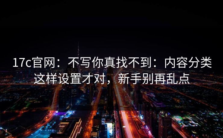 17c官网：不写你真找不到：内容分类这样设置才对，新手别再乱点