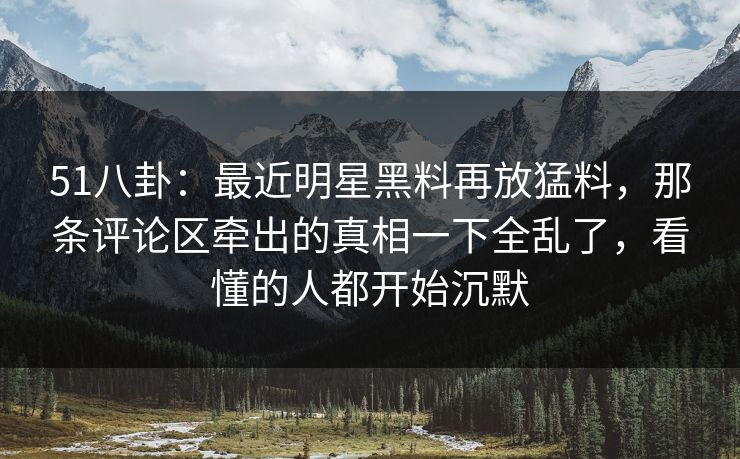 51八卦：最近明星黑料再放猛料，那条评论区牵出的真相一下全乱了，看懂的人都开始沉默