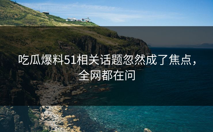 吃瓜爆料51相关话题忽然成了焦点，全网都在问